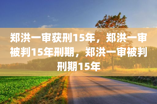 郑洪一审获刑15年，郑洪一审被判15年刑期，郑洪一审被判刑期15年今晚必出三肖2025_2025新澳门精准免费提供·精确判断