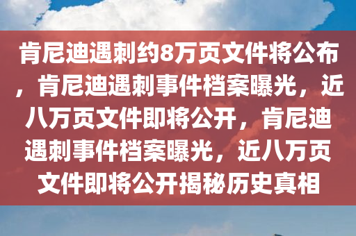 肯尼迪遇刺约8万页文件将公布，肯尼迪遇刺事件档案曝光，近八万页文件即将公开，肯尼迪遇刺事件档案曝光，近八万今晚必出三肖2025_2025新澳门精准免费提供·精确判断页文件即将公开揭秘历史真相