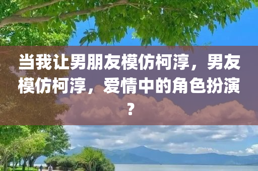 当我让男朋友模仿柯淳，男友模仿柯淳，爱情中的角色扮演？今晚必出三肖2025_2025新澳门精准免费提供·精确判断