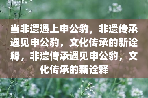 当非遗遇上申公豹，非遗传承遇见申公豹，文化传承今晚必出三肖2025_2025新澳门精准免费提供·精确判断的新诠释，非遗传承遇见申公豹，文化传承的新诠释