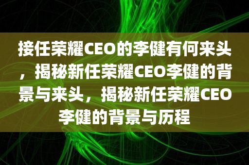 接任荣耀CEO的李健有何来头，揭秘今晚必出三肖2025_2025新澳门精准免费提供·精确判断新任荣耀CEO李健的背景与来头，揭秘新任荣耀CEO李健的背景与历程