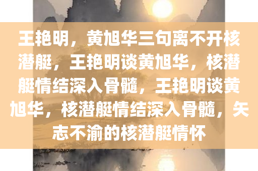 王艳明，黄旭华三句离不开核潜艇，王艳明谈黄旭华，核潜艇情结深入骨髓，王艳明谈黄旭华，核潜艇情结深入骨髓，矢志不渝的核潜艇情怀今晚必出三肖2025_2025新澳门精准免费提供·精确判断