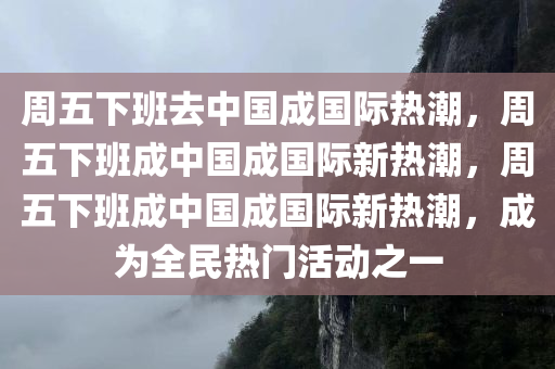 周五下班去中国成国际热潮，周五下班成中国成国际新热潮，周五下今晚必出三肖2025_2025新澳门精准免费提供·精确判断班成中国成国际新热潮，成为全民热门活动之一