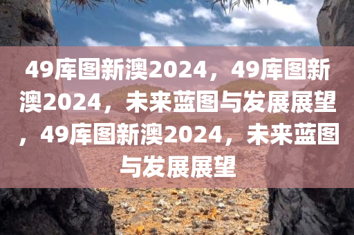 49库图新澳2024，49库图新澳2024，未来蓝图与发展展望，49库图新澳2024，未来蓝图与发展展望今晚必出三肖2025_2025新澳门精准免费提供·精确判断