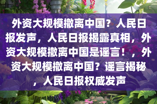 外资大规模撤离中国？人民日报发声，人民日报揭露真相，外资大规模撤离中国今晚必出三肖2025_2025新澳门精准免费提供·精确判断是谣言！，外资大规模撤离中国？谣言揭秘，人民日报权威发声