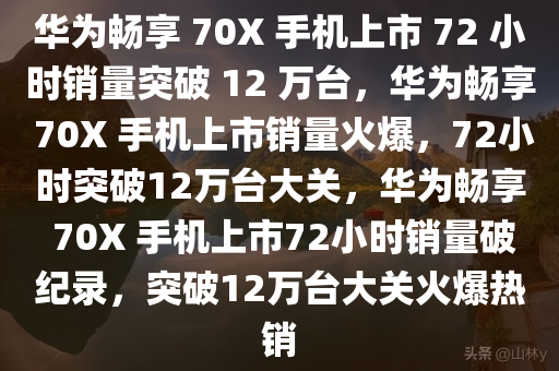 华为畅享 70X 手机上市 72 小时销量突破 12 万台，华为畅享 70X 手机上市销量火爆，72小时突破12万台大关，华为畅享 70X 手机上市72小时销量破纪录，突破12万台大关火爆热销