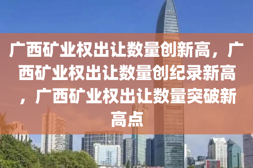 广西矿业权出让数量创新高，广西矿业权出让数量创纪录新高，广西矿业权出让数量突破新高点