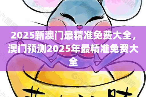 2025新澳门最精准免费大全，澳门预测2025年最精准免费大全