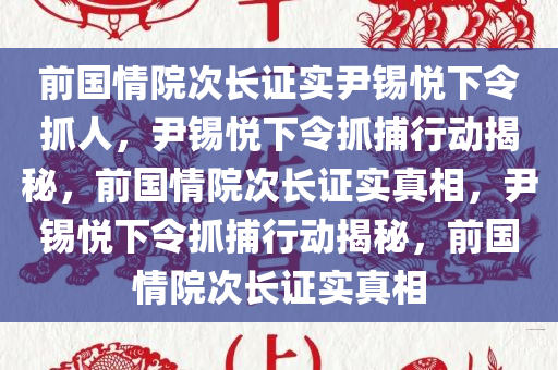 前国情院次长证实尹锡悦下令抓人，尹锡悦下令抓捕行动揭秘，前国情院次长证实真相，尹锡悦下令抓捕行动揭秘，前国情院次长证实真相