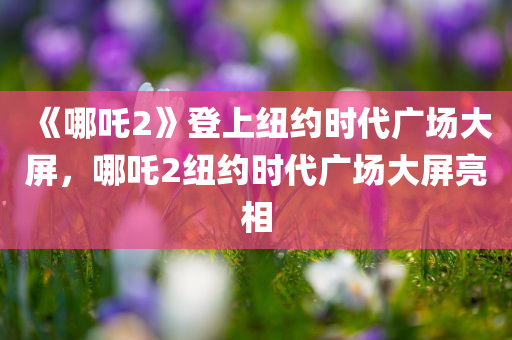 《哪吒2》登上纽约时代广场大屏，哪吒2纽约时代广场大屏亮相