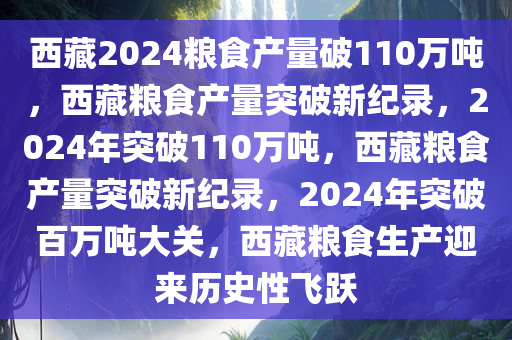 西藏2024粮食产量破110万吨，西藏粮食产量突破新纪录，2024年突破110万吨，西藏粮食产量突破新纪录，2024年突破百万吨大关，西藏粮食生产迎来历史性飞跃