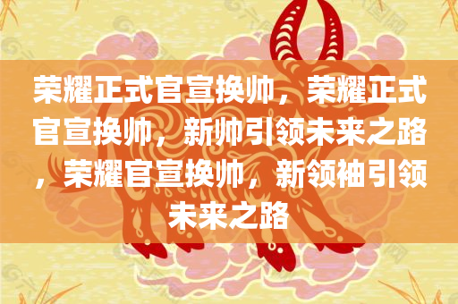 荣耀正式官宣换帅，荣耀正式官宣换帅，新帅引领未来之路，荣耀官宣换帅，新领袖引领未来之路