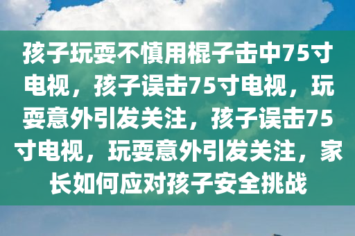 孩子玩耍不慎用棍子击中75寸电视，孩子误击75寸电视，玩耍意外引发关注，孩子误击75寸电视，玩耍意外引发关注，家长如何应对孩子安全挑战