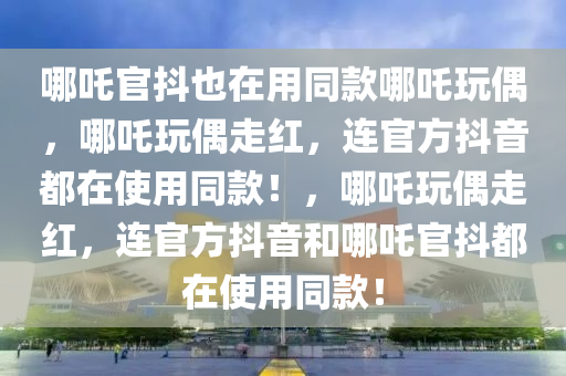 哪吒官抖也在用同款哪吒玩偶，哪吒玩偶走红，连官方抖音都在使用同款！，哪吒玩偶走红，连官方抖音和哪吒官抖都在使用同款！