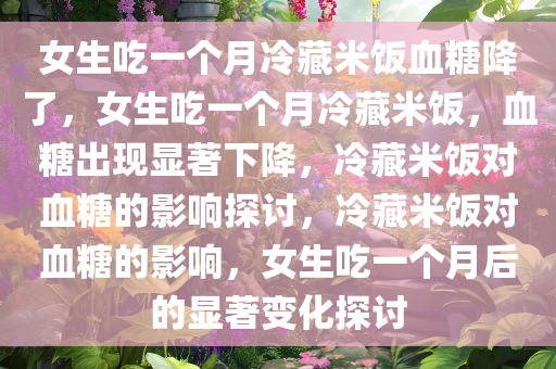 女生吃一个月冷藏米饭血糖降了，女生吃一个月冷藏米饭，血糖出现显著下降，冷藏米饭对血糖的影响探讨，冷藏米饭对血糖的影响，女生吃一个月后的显著变化探讨今晚必出三肖2025_2025新澳门精准免费提供·精确判断