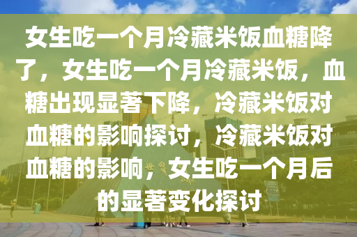 女生吃一个月冷藏米饭血糖降了，女生吃一个月冷藏米饭，血糖出现显著下降，冷藏米饭对血糖的影响探讨，冷藏米饭对血糖的影响，女生吃一个月后的显著变化探讨