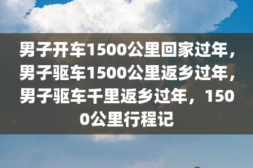 男子开车1500公里回家过年，男子驱车1500公里返乡过年，男子驱车千里返乡过年，1500公里行程记