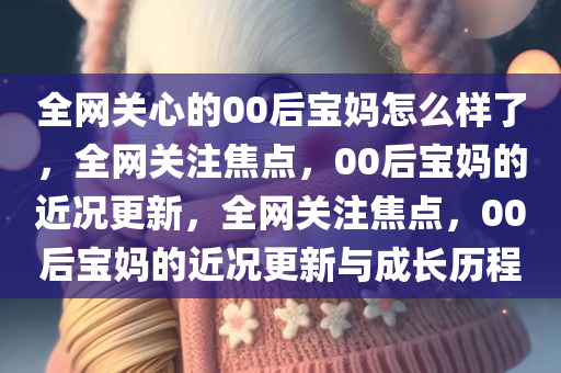 全网关心的00后宝妈怎么样了，全网关注焦点，00后宝妈的近况更新，全网关注焦点，00后宝妈的近况更新与成长历程