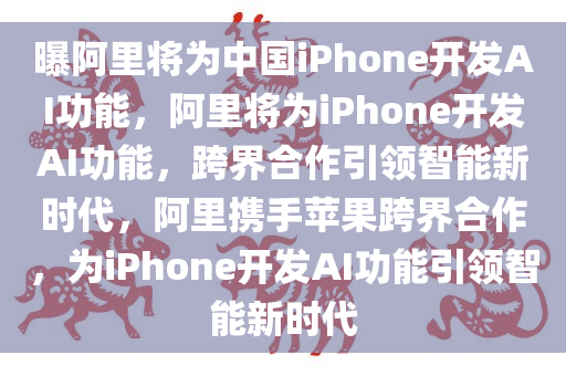 曝阿里将为中国iPhone开发AI功能，阿里将为iPhone开发AI功能，跨界合作引领智能新时代，阿里携手苹果跨界合作，为iPhone开发AI功能引领智能新时代