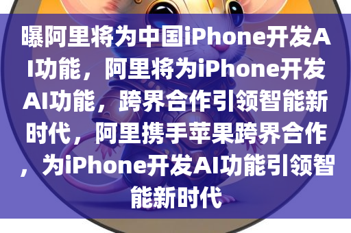 曝阿里将为中国iPhone开发AI功能，阿里将为iPhone开发AI功能，跨界合作引领智能新时代，阿里携手苹果跨界合作，为iPhone开发AI功能引领智能新时代