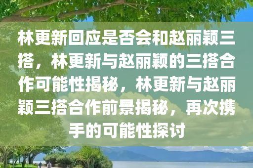 林更新回应是否会和赵丽颖三搭，林更新与赵丽颖的三搭合作可能性揭秘，林更新与赵丽颖三搭合作前景揭秘，再次携手的可能性探讨