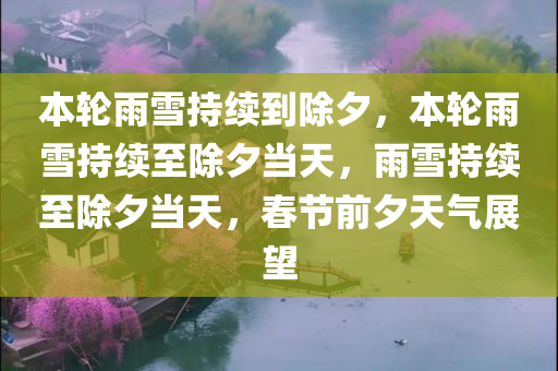 本轮雨雪持续到除夕，本轮雨雪持续至除夕当天，雨雪持续至除夕当天，春节前夕天气展望