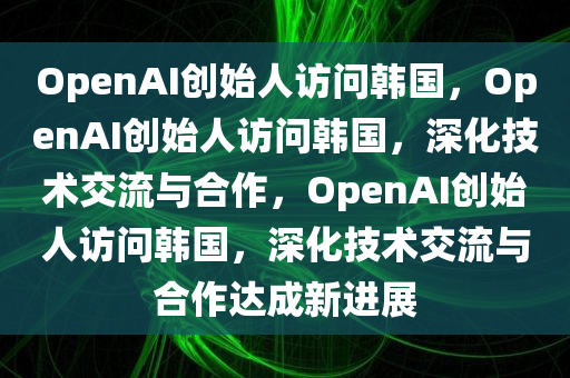 OpenAI创始人访问韩国，OpenAI创始人访问韩国，深化技术交流与合作，OpenAI创始人访问韩国，深化技术交流与合作达成新进展