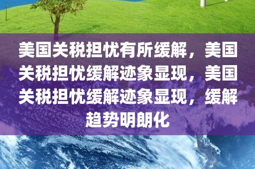 美国关税担忧有所缓解，美国关税担忧缓解迹象显现，美国关税担忧缓解迹象显现，缓解趋势明朗化