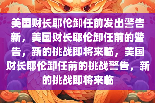 美国财长耶伦卸任前发出警告新，美国财长耶伦卸任前的警告，新的挑战即将来临，美国财长耶伦卸任前的挑战警告，新的挑战即将来临