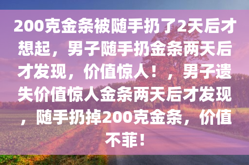 200克金条被随手扔了2天后才想起，男子随手扔金条两天后才发现，价值惊人！，男子遗失价值惊人金条两天后才发现，随手扔掉200克金条，价值不菲！