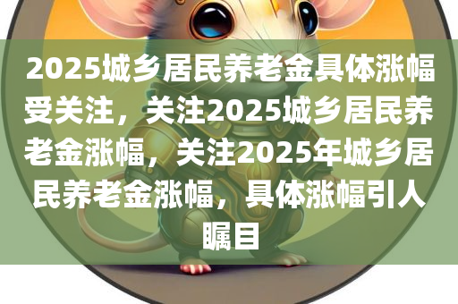 2025城乡居民养老金具体涨幅受关注，关注2025城乡居民养老金涨幅，关注2025年城乡居民养老金涨幅，具体涨幅引人瞩目