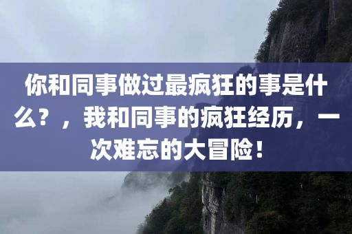 你和同事做过最疯狂的事是什么？，我和同事的疯狂经历，一次难忘的大冒险！