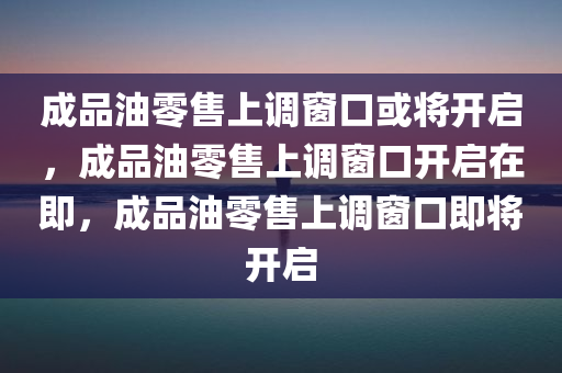 成品油零售上调窗口或将开启，成品油零售上调窗口开启在即，成品油零售上调窗口即将开启