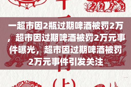 一超市因2瓶过期啤酒被罚2万，超市因过期啤酒被罚2万元事件曝光，超市因过期啤酒被罚2万元事件引发关注