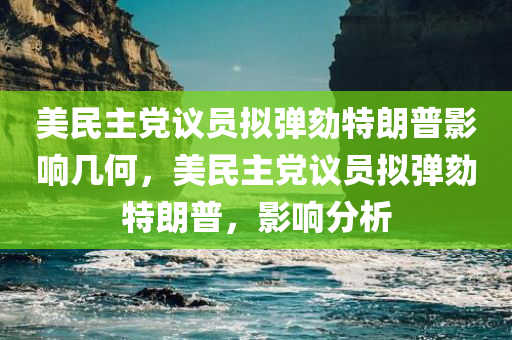 美民主党议员拟弹劾特朗普影响几何，美民主党议员拟弹劾特朗普，影响分析