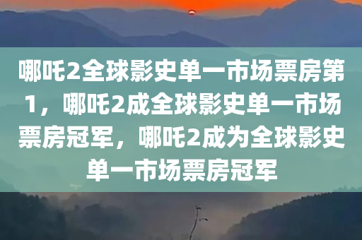 哪吒2全球影史单一市场票房第1，哪吒2成全球影史单一市场票房冠军，哪吒2成为全球影史单一市场票房冠军