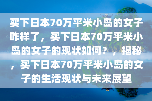 买下日本70万平米小岛的女子咋样了