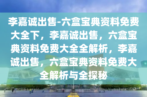 李嘉诚出售-六盒宝典资料免费大全下，李嘉诚出售，六盒宝典资料免费大全全解析，李嘉诚出售，六盒宝典资料免费大全解析与全探秘