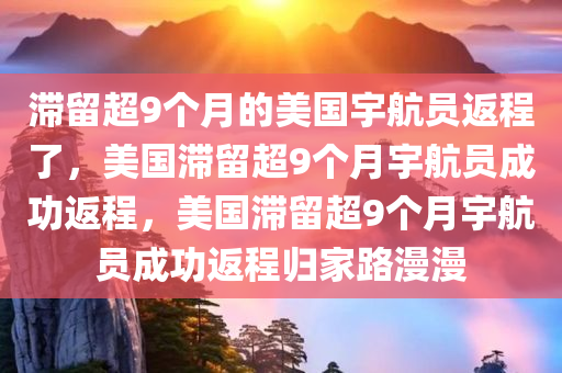 滞留超9个月的美国宇航员返程了，美国滞留超9个月宇航员成功返程，美国滞留超9个月宇航员成功返程归家路漫漫