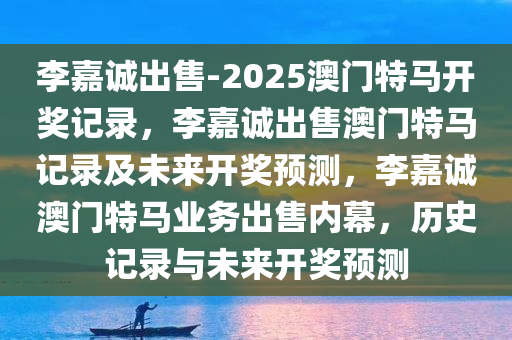 李嘉诚出售-2025澳门特马开奖记录，李嘉诚出售澳门特马记录及未来开奖预测，李嘉诚澳门特马业务出售内幕，历史记录与未来开奖预测