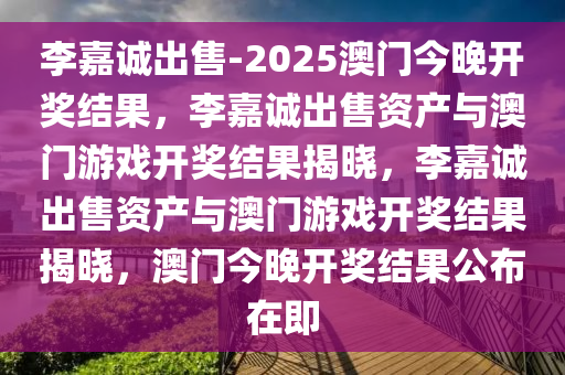 李嘉诚出售-2025澳门今晚开奖结果，李嘉诚出售资产与澳门游戏开奖结果揭晓，李嘉诚出售资产与澳门游戏开奖结果揭晓，澳门今晚开奖结果公布在即