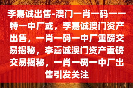 李嘉诚出售-澳门一肖一码一一特一中厂或，李嘉诚澳门资产出售，一肖一码一中厂重磅交易揭秘，李嘉诚澳门资产重磅交易揭秘，一肖一码一中厂出售引发关注