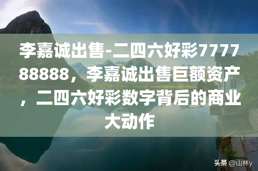 李嘉诚出售-二四六好彩777788888，李嘉诚出售巨额资产，二四六好彩数字背后的商业大动作