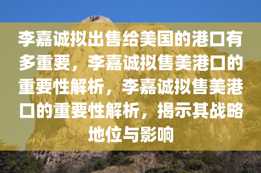 李嘉诚拟出售给美国的港口有多重要，李嘉诚拟售美港口的重要性解析，李嘉诚拟售美港口的重要性解析，揭示其战略地位与影响