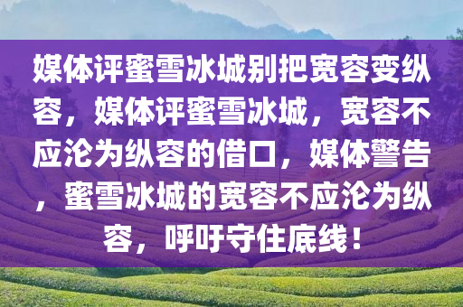 媒体评蜜雪冰城别把宽容变纵容，媒体评蜜雪冰城，宽容不应沦为纵容的借口，媒体警告，蜜雪冰城的宽容不应沦为纵容，呼吁守住底线！