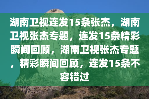 湖南卫视连发15条张杰，湖南卫视张杰专题，连发15条精彩瞬间回顾，湖南卫视张杰专题，精彩瞬间回顾，连发15条不容错过