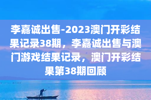 李嘉诚出售-2023澳门开彩结果记录38期，李嘉诚出售与澳门游戏结果记录，澳门开彩结果第38期回顾