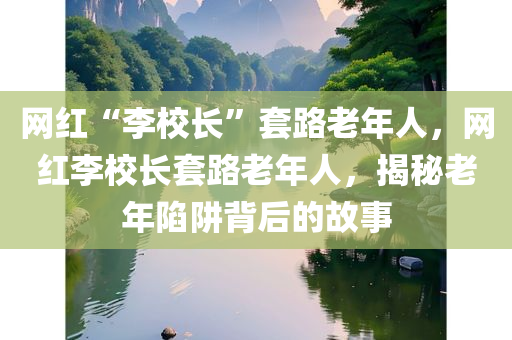 网红“李校长”套路老年人，网红李校长套路老年人，揭秘老年陷阱背后的故事