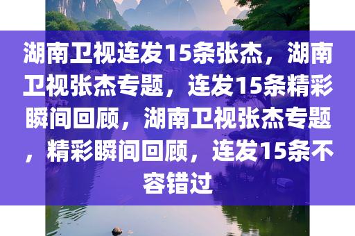 湖南卫视连发15条张杰，湖南卫视张杰专题，连发15条精彩瞬间回顾，湖南卫视张杰专题，精彩瞬间回顾，连发15条不容错过