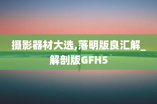 摄影器材大选,落明版良汇解_解剖版GFH5